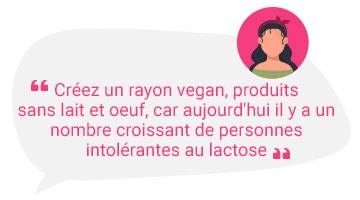 Créez un rayon vegan, produits sans lait et oeuf, car aujourd'hui il y a un nombre croissant de personnes intolérantes au lactose