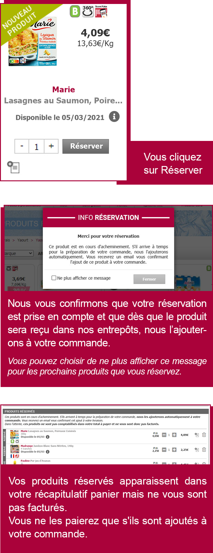 Vous cliquez sur réservez, nous vous confirmons que votre réservation est prise en compte et que dès que leproduit sera reçu dans nos entrepôts, nous l'ajouterons à votre commande. Vos produits réservés apparaissent dans votre récapitulatif panier mais ne vous sont pas facturés. Vous ne les paierez que s'ils sont ajoutés à votre commande